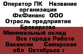 Оператор ПК › Название организации ­ ФкФинанс, ООО › Отрасль предприятия ­ Брокерство › Минимальный оклад ­ 20 000 - Все города Работа » Вакансии   . Самарская обл.,Октябрьск г.